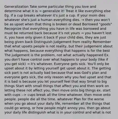 Generalization Take some particular thing you love and determine what it is → generalize it! Treat it like everything else Eg. if a cup breaks whatever it's just a cup. If your mom dies whatever she's just a human everything dies. → then you won't be as upset when that thing is broken or dead Borrowed "goods" Recognize that everything you have in life was borrowed and must be returned back because it's not yours → you haven't lost it, you have only given it back If your child dies, they are just being given back Distinguish judgement from reality Remember that what upsets people is not reality, but their judgement about what happens, because everything that happens is for the best The judgement is the problem, not what actually happened Ex. you don't have control over what happens to your body (like if you get sick) → it's whatever. Everyone gets sick. You'll only be upset about it by letting yourself get upset about it. The getting sick part is not actually bad because that was God's plan and everyone gets sick, the only reason why you feel upset and that it is bad is because you let yourself feel that way Small to big things Start with small things that affect you and then work on letting these not affect you, then move onto big things ex. start with cups --> cups break all the time whatever. then move onto people. people die all the time. whatever Plan for the worse when you go about your daily life, remember all the things that could go wrong, or how people might annoy you, then go about your daily life distinguish what is in your control and what is not