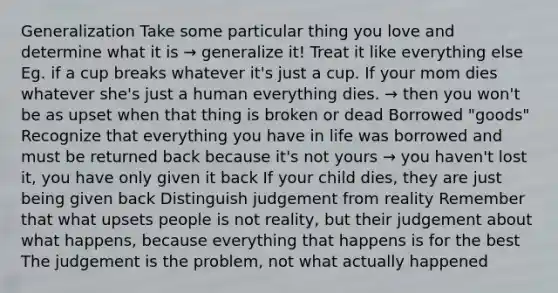 Generalization Take some particular thing you love and determine what it is → generalize it! Treat it like everything else Eg. if a cup breaks whatever it's just a cup. If your mom dies whatever she's just a human everything dies. → then you won't be as upset when that thing is broken or dead Borrowed "goods" Recognize that everything you have in life was borrowed and must be returned back because it's not yours → you haven't lost it, you have only given it back If your child dies, they are just being given back Distinguish judgement from reality Remember that what upsets people is not reality, but their judgement about what happens, because everything that happens is for the best The judgement is the problem, not what actually happened