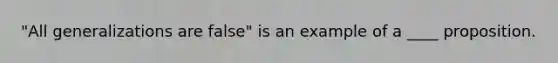 "All generalizations are false" is an example of a ____ proposition.