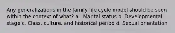 ​Any generalizations in the family life cycle model should be seen within the context of what? a. ​ Marital status​ b. ​Developmental stage c. ​Class, culture, and historical period d. ​Sexual orientation