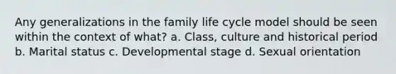 Any generalizations in the family life cycle model should be seen within the context of what? a. Class, culture and historical period b. Marital status c. Developmental stage d. Sexual orientation