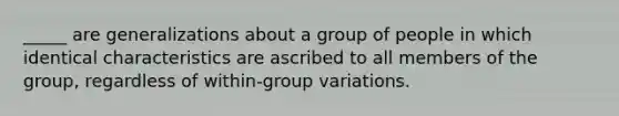 _____ are generalizations about a group of people in which identical characteristics are ascribed to all members of the group, regardless of within-group variations.