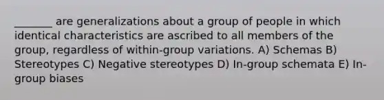 _______ are generalizations about a group of people in which identical characteristics are ascribed to all members of the group, regardless of within-group variations. A) Schemas B) Stereotypes C) Negative stereotypes D) In-group schemata E) In-group biases