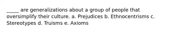 _____ are generalizations about a group of people that oversimplify their culture. a. Prejudices b. Ethnocentrisms c. Stereotypes d. Truisms e. Axioms