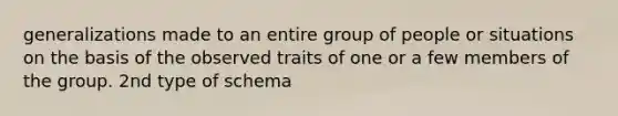 generalizations made to an entire group of people or situations on the basis of the observed traits of one or a few members of the group. 2nd type of schema