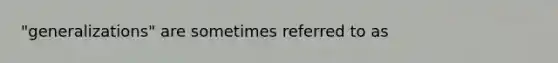 "generalizations" are sometimes referred to as