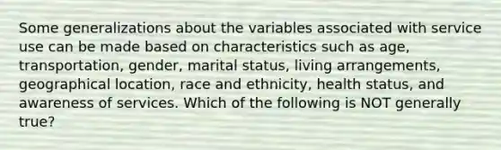 Some generalizations about the variables associated with service use can be made based on characteristics such as age, transportation, gender, marital status, living arrangements, geographical location, race and ethnicity, health status, and awareness of services. Which of the following is NOT generally true?