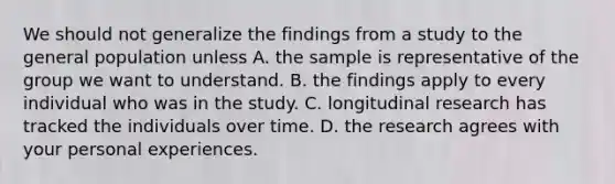 We should not generalize the findings from a study to the general population unless A. the sample is representative of the group we want to understand. B. the findings apply to every individual who was in the study. C. longitudinal research has tracked the individuals over time. D. the research agrees with your personal experiences.