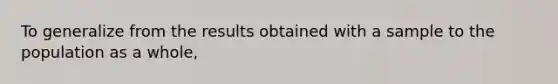 To generalize from the results obtained with a sample to the population as a whole,