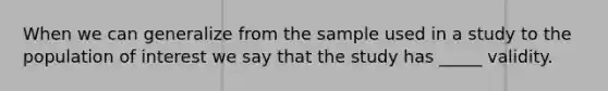 When we can generalize from the sample used in a study to the population of interest we say that the study has _____ validity.