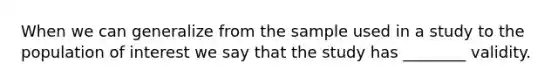 When we can generalize from the sample used in a study to the population of interest we say that the study has ________ validity.