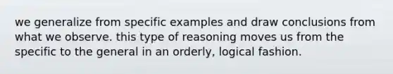 we generalize from specific examples and draw conclusions from what we observe. this type of reasoning moves us from the specific to the general in an orderly, logical fashion.