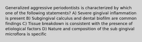 Generalized aggressive periodontists is characterized by which one of the following statements? A) Severe gingival inflammation is present B) Subgingival calculus and dental biofilm are common findings C) Tissue breakdown is consistent with the presence of etiological factors D) Nature and composition of the sub gingival microflora is specific