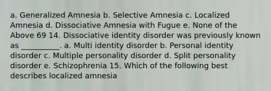 a. Generalized Amnesia b. Selective Amnesia c. Localized Amnesia d. Dissociative Amnesia with Fugue e. None of the Above 69 14. Dissociative identity disorder was previously known as __________. a. Multi identity disorder b. Personal identity disorder c. Multiple personality disorder d. Split personality disorder e. Schizophrenia 15. Which of the following best describes localized amnesia