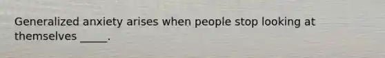 Generalized anxiety arises when people stop looking at themselves _____.