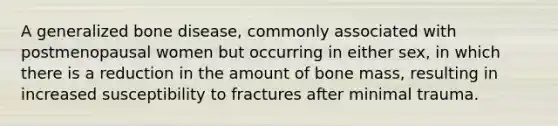 A generalized bone disease, commonly associated with postmenopausal women but occurring in either sex, in which there is a reduction in the amount of bone mass, resulting in increased susceptibility to fractures after minimal trauma.