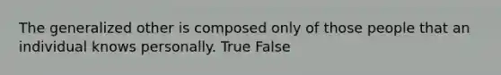 The generalized other is composed only of those people that an individual knows personally. True False