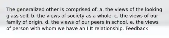 The generalized other is comprised of: a. the views of the looking glass self. b. the views of society as a whole. c. the views of our family of origin. d. the views of our peers in school. e. the views of person with whom we have an I-It relationship. Feedback