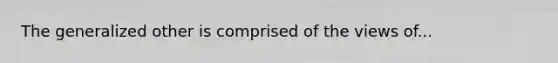 The generalized other is comprised of the views of...