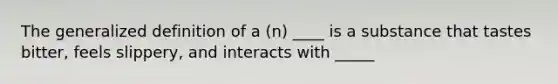 The generalized definition of a (n) ____ is a substance that tastes bitter, feels slippery, and interacts with _____