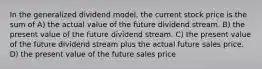 In the generalized dividend model, the current stock price is the sum of A) the actual value of the future dividend stream. B) the present value of the future dividend stream. C) the present value of the future dividend stream plus the actual future sales price. D) the present value of the future sales price