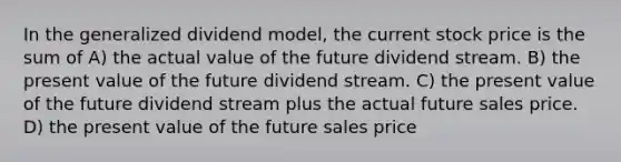 In the generalized dividend model, the current stock price is the sum of A) the actual value of the future dividend stream. B) the present value of the future dividend stream. C) the present value of the future dividend stream plus the actual future sales price. D) the present value of the future sales price