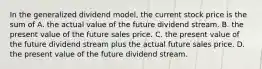 In the generalized dividend model, the current stock price is the sum of A. the actual value of the future dividend stream. B. the present value of the future sales price. C. the present value of the future dividend stream plus the actual future sales price. D. the present value of the future dividend stream.