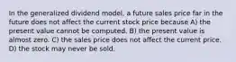 In the generalized dividend model, a future sales price far in the future does not affect the current stock price because A) the present value cannot be computed. B) the present value is almost zero. C) the sales price does not affect the current price. D) the stock may never be sold.