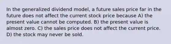 In the generalized dividend model, a future sales price far in the future does not affect the current stock price because A) the present value cannot be computed. B) the present value is almost zero. C) the sales price does not affect the current price. D) the stock may never be sold.