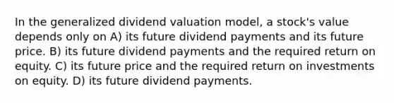 In the generalized dividend valuation model, a stock's value depends only on A) its future dividend payments and its future price. B) its future dividend payments and the required return on equity. C) its future price and the required return on investments on equity. D) its future dividend payments.