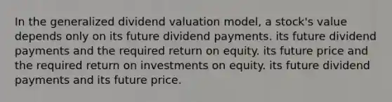 In the generalized dividend valuation model, a stock's value depends only on its future dividend payments. its future dividend payments and the required return on equity. its future price and the required return on investments on equity. its future dividend payments and its future price.