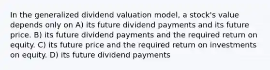 In the generalized dividend valuation model, a stock's value depends only on A) its future dividend payments and its future price. B) its future dividend payments and the required return on equity. C) its future price and the required return on investments on equity. D) its future dividend payments