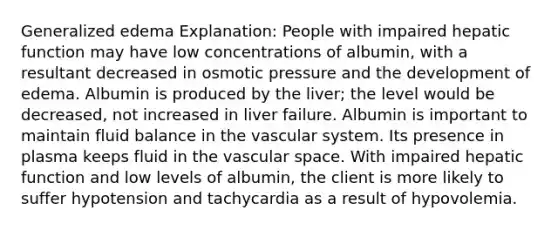 Generalized edema Explanation: People with impaired hepatic function may have low concentrations of albumin, with a resultant decreased in osmotic pressure and the development of edema. Albumin is produced by the liver; the level would be decreased, not increased in liver failure. Albumin is important to maintain fluid balance in the vascular system. Its presence in plasma keeps fluid in the vascular space. With impaired hepatic function and low levels of albumin, the client is more likely to suffer hypotension and tachycardia as a result of hypovolemia.