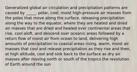 Generalized global air circulation and precipitation patterns are caused by _____. polar, cool, moist high-pressure air masses from the poles that move along the surface, releasing precipitation along the way to the equator, where they are heated and dried air masses that are dried and heated over continental areas that rise, cool aloft, and descend over oceanic areas followed by a return flow of moist air from ocean to land, delivering high amounts of precipitation to coastal areas rising, warm, moist air masses that cool and release precipitation as they rise and then, at high altitude, cool and sink back to the surface as dry air masses after moving north or south of the tropics the revolution of Earth around the sun