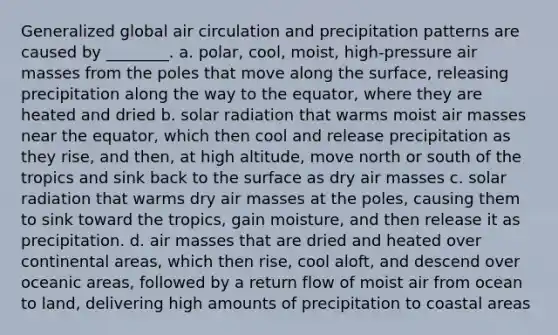 Generalized global air circulation and precipitation patterns are caused by ________. a. polar, cool, moist, high-pressure air masses from the poles that move along the surface, releasing precipitation along the way to the equator, where they are heated and dried b. solar radiation that warms moist air masses near the equator, which then cool and release precipitation as they rise, and then, at high altitude, move north or south of the tropics and sink back to the surface as dry air masses c. solar radiation that warms dry air masses at the poles, causing them to sink toward the tropics, gain moisture, and then release it as precipitation. d. air masses that are dried and heated over continental areas, which then rise, cool aloft, and descend over oceanic areas, followed by a return flow of moist air from ocean to land, delivering high amounts of precipitation to coastal areas