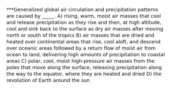 ***Generalized global air circulation and precipitation patterns are caused by _____. A) rising, warm, moist air masses that cool and release precipitation as they rise and then, at high altitude, cool and sink back to the surface as dry air masses after moving north or south of the tropics B) air masses that are dried and heated over continental areas that rise, cool aloft, and descend over oceanic areas followed by a return flow of moist air from ocean to land, delivering high amounts of precipitation to coastal areas C) polar, cool, moist high-pressure air masses from the poles that move along the surface, releasing precipitation along the way to the equator, where they are heated and dried D) the revolution of Earth around the sun