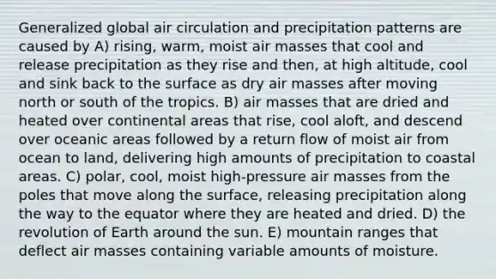 Generalized global air circulation and precipitation patterns are caused by A) rising, warm, moist air masses that cool and release precipitation as they rise and then, at high altitude, cool and sink back to the surface as dry air masses after moving north or south of the tropics. B) air masses that are dried and heated over continental areas that rise, cool aloft, and descend over oceanic areas followed by a return flow of moist air from ocean to land, delivering high amounts of precipitation to coastal areas. C) polar, cool, moist high-pressure air masses from the poles that move along the surface, releasing precipitation along the way to the equator where they are heated and dried. D) the revolution of Earth around the sun. E) mountain ranges that deflect air masses containing variable amounts of moisture.