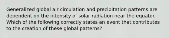 Generalized global air circulation and precipitation patterns are dependent on the intensity of solar radiation near the equator. Which of the following correctly states an event that contributes to the creation of these global patterns?