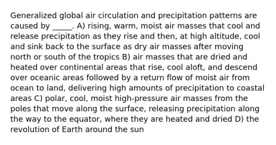 Generalized global air circulation and precipitation patterns are caused by _____. A) rising, warm, moist air masses that cool and release precipitation as they rise and then, at high altitude, cool and sink back to the surface as dry air masses after moving north or south of the tropics B) air masses that are dried and heated over continental areas that rise, cool aloft, and descend over oceanic areas followed by a return flow of moist air from ocean to land, delivering high amounts of precipitation to coastal areas C) polar, cool, moist high-pressure air masses from the poles that move along the surface, releasing precipitation along the way to the equator, where they are heated and dried D) the revolution of Earth around the sun