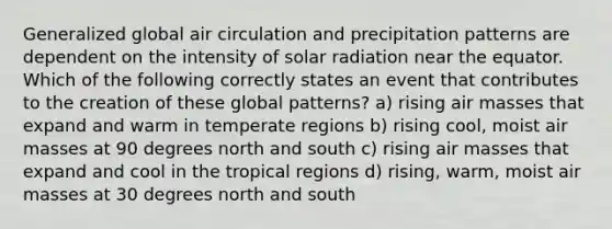 Generalized global air circulation and precipitation patterns are dependent on the intensity of solar radiation near the equator. Which of the following correctly states an event that contributes to the creation of these global patterns? a) rising air masses that expand and warm in temperate regions b) rising cool, moist air masses at 90 degrees north and south c) rising air masses that expand and cool in the tropical regions d) rising, warm, moist air masses at 30 degrees north and south