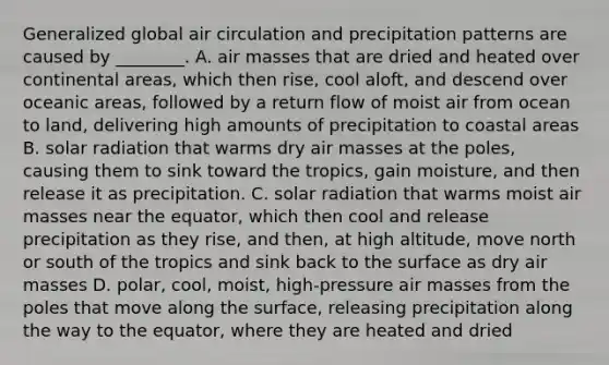 Generalized global air circulation and precipitation patterns are caused by ________. A. air masses that are dried and heated over continental areas, which then rise, cool aloft, and descend over oceanic areas, followed by a return flow of moist air from ocean to land, delivering high amounts of precipitation to coastal areas B. solar radiation that warms dry air masses at the poles, causing them to sink toward the tropics, gain moisture, and then release it as precipitation. C. solar radiation that warms moist air masses near the equator, which then cool and release precipitation as they rise, and then, at high altitude, move north or south of the tropics and sink back to the surface as dry air masses D. polar, cool, moist, high-pressure air masses from the poles that move along the surface, releasing precipitation along the way to the equator, where they are heated and dried