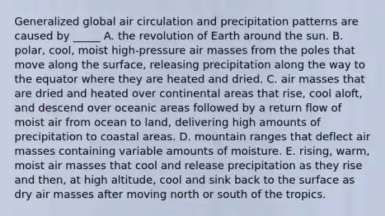 Generalized global air circulation and precipitation patterns are caused by _____ A. the revolution of Earth around the sun. B. polar, cool, moist high-pressure air masses from the poles that move along the surface, releasing precipitation along the way to the equator where they are heated and dried. C. air masses that are dried and heated over continental areas that rise, cool aloft, and descend over oceanic areas followed by a <a href='https://www.questionai.com/knowledge/kcA6J2DXlY-return-flow' class='anchor-knowledge'>return flow</a> of moist air from ocean to land, delivering high amounts of precipitation to coastal areas. D. mountain ranges that deflect air masses containing variable amounts of moisture. E. rising, warm, moist air masses that cool and release precipitation as they rise and then, at high altitude, cool and sink back to the surface as dry air masses after moving north or south of the tropics.