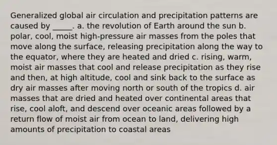 Generalized global air circulation and precipitation patterns are caused by _____. a. the revolution of Earth around the sun b. polar, cool, moist high-pressure air masses from the poles that move along the surface, releasing precipitation along the way to the equator, where they are heated and dried c. rising, warm, moist air masses that cool and release precipitation as they rise and then, at high altitude, cool and sink back to the surface as dry air masses after moving north or south of the tropics d. air masses that are dried and heated over continental areas that rise, cool aloft, and descend over oceanic areas followed by a return flow of moist air from ocean to land, delivering high amounts of precipitation to coastal areas