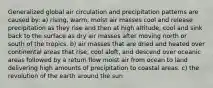 Generalized global air circulation and precipitation patterns are caused by: a) rising, warm, moist air masses cool and release precipitation as they rise and then at high altitude, cool and sink back to the surface as dry air masses after moving north or south of the tropics. b) air masses that are dried and heated over continental areas that rise, cool aloft, and descend over oceanic areas followed by a return flow moist air from ocean to land delivering high amounts of precipitation to coastal areas. c) the revolution of the earth around the sun