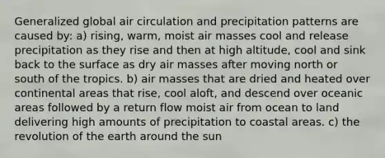 Generalized global air circulation and precipitation patterns are caused by: a) rising, warm, moist air masses cool and release precipitation as they rise and then at high altitude, cool and sink back to the surface as dry air masses after moving north or south of the tropics. b) air masses that are dried and heated over continental areas that rise, cool aloft, and descend over oceanic areas followed by a return flow moist air from ocean to land delivering high amounts of precipitation to coastal areas. c) the revolution of the earth around the sun