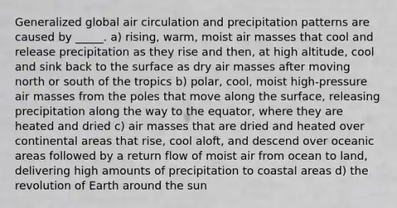 Generalized global air circulation and precipitation patterns are caused by _____. a) rising, warm, moist air masses that cool and release precipitation as they rise and then, at high altitude, cool and sink back to the surface as dry air masses after moving north or south of the tropics b) polar, cool, moist high-pressure air masses from the poles that move along the surface, releasing precipitation along the way to the equator, where they are heated and dried c) air masses that are dried and heated over continental areas that rise, cool aloft, and descend over oceanic areas followed by a return flow of moist air from ocean to land, delivering high amounts of precipitation to coastal areas d) the revolution of Earth around the sun