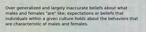 Over generalized and largely inaccurate beliefs about what males and females "are" like; expectations or beliefs that individuals within a given culture holds about the behaviors that are characteristic of males and females.