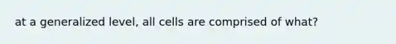 at a generalized level, all cells are comprised of what?