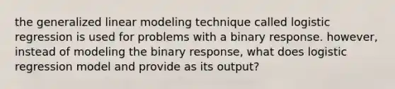 the generalized linear modeling technique called logistic regression is used for problems with a binary response. however, instead of modeling the binary response, what does logistic regression model and provide as its output?