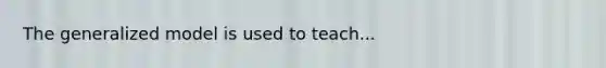 The generalized model is used to teach...